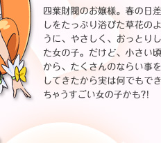 四葉財閥のお嬢様。春の日差しをたっぷり浴びた草花のように、やさしく、おっとりした女の子。だけど、小さい頃から、たくさんのならい事をしてきたから実は何でもできちゃうすごい女の子かも？！