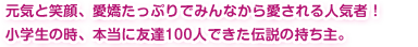 元気と笑顔、愛嬌たっぷりでみんなから愛される人気者！小学生の時、本当に友達100人できた伝説の持ち主。
