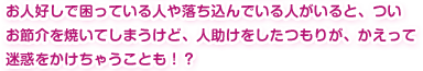 お人好しで困っている人や落ち込んでいる人がいると、ついお節介を焼いてしまうけど、人助けをしたつもりが、かえって迷惑をかけちゃうことも！？