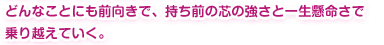 どんなことにも前向きで、持ち前の芯の強さと一生懸命さで乗り越えていく。