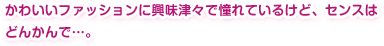 かわいいファッションに興味津々で憧れているけど、センスはどんかんで…。