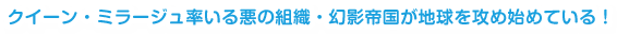 クイーン・ミラージュ率いる悪の組織・幻影帝国が地球を攻め始めている！