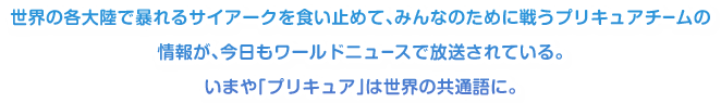 世界の各大陸で暴れるサイアークを食い止めて、みんなのために戦うプリキュアチームの情報が、今日もワールドニュースで放送されている。いまや「プリキュア」は世界の共通語に。