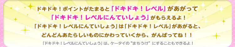 ドキドキ！ポイントがたまると「ドキドキ！レベル」があがって「ドキドキ！レベルにんていしょう」がもらえるよ！「ドキドキ！レベルにんていしょう」は「ドキドキ！レベル」があがると、どんどんあたらしいものにかわっていくから、がんばってね！！「ドキドキ！レベルにんていしょう」は、ケータイの“まちうけ”にすることもできるよ！