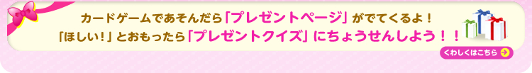 カードゲームであそんだら「プレゼントページ」がでてくるよ！「ほしい！」とおもったら「プレゼントクイズ」にちょうせんしよう！！