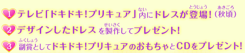 （1）テレビ「ドキドキ！プリキュア」内にドレスが登場！(秋頃)、（2）デザインしたドレスを製作してプレゼント！
、（3）副賞として、ドキドキ！プリキュアのおもちゃとCDをプレゼント！