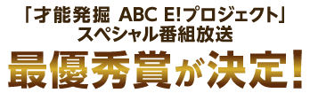 「才能発掘 ABC E! プロジェクト」スペシャル番組放送　最優秀賞が決定！
