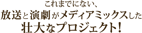 これまでにない、放送と演劇がメディアミックスした壮大なプロジェクト！