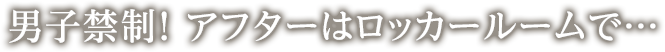 男子禁制！ アフターはロッカールームで…