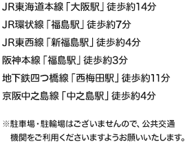 JR東海道本線「大阪駅」徒歩約14分　JR環状線「福島駅」徒歩約7分　JR東西線「新福島駅」徒歩約4分　阪神本線「福島駅」徒歩約3分　地下鉄四つ橋線「西梅田駅」徒歩約11分　京阪中之島線「中之島駅」徒歩約4分　※駐車場・駐輪場はございませんので、公共交通機関をご利用くださいますようお願いいたします。