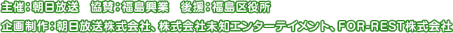 主催：朝日放送　協賛：福島興業　後援：福島区役所　企画制作：朝日放送株式会社、株式会社未知エンターテイメント、FOR-REST株式会社