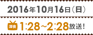 2016年10月16日(日) 深夜1時28分 ～2時28分放送！