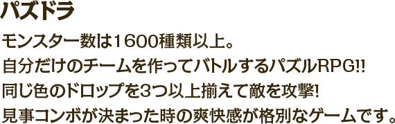 パズドラ　モンスター数は1600種類以上。自分だけのチームを作ってバトルするパズルRPG！！同じ色のドロップを3つ以上揃えて敵を攻撃！見事コンボが決まった時の爽快感が格別なゲームです。