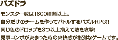 パズドラ　モンスター数は1600種類以上。自分だけのチームを作ってバトルするパズルRPG！！同じ色のドロップを3つ以上揃えて敵を攻撃！見事コンボが決まった時の爽快感が格別なゲームです。