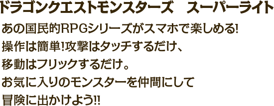 ドラゴンクエストモンスターズ　スーパーライト　あの国民的RPGシリーズがスマホで楽しめる！操作は簡単！攻撃はタッチするだけ、移動はフリックするだけ。お気に入りのモンスターを仲間にして冒険に出かけよう！！