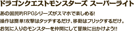 ドラゴンクエストモンスターズ　スーパーライト　あの国民的RPGシリーズがスマホで楽しめる！操作は簡単！攻撃はタッチするだけ、移動はフリックするだけ。お気に入りのモンスターを仲間にして冒険に出かけよう！！