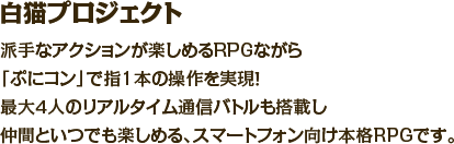 白猫プロジェクト　派手なアクションが楽しめるRPGながら「ぷにコン」で指1本の操作を実現！最大４人のリアルタイム通信バトルも搭載し仲間といつでも楽しめる、スマートフォン向け本格RPGです。