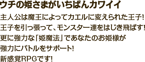 ウチの姫さまがいちばんカワイイ　主人公は魔王によってカエルに変えられた王子！王子を引っ張って、モンスター達をはじき飛ばす！更に強力な「姫魔法」であなたのお姫様が強力にバトルをサポート！新感覚RPGです！