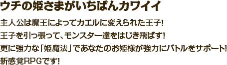 ウチの姫さまがいちばんカワイイ　主人公は魔王によってカエルに変えられた王子！王子を引っ張って、モンスター達をはじき飛ばす！更に強力な「姫魔法」であなたのお姫様が強力にバトルをサポート！新感覚RPGです！