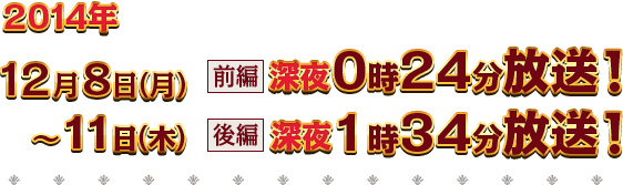 2014年12月8日（月）～11日（木）【前編】深夜0時24分放送【後編】深夜1時34分放送