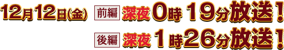 12月12日（金）【前編】深夜0時19分放送【後編】深夜1時26分放送