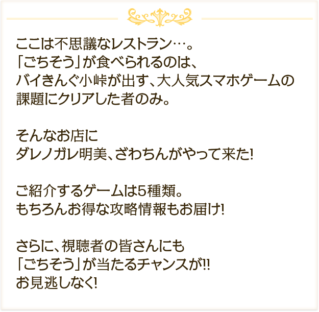 ここは不思議なレストラン…。「ごちそう」が食べられるのは、バイきんぐ小峠が出す、大人気スマホゲームの課題にクリアした者のみ。そんなお店にダレノガレ明美、ざわちんがやって来た！ご紹介するゲームは5種類。もちろんお得な攻略情報もお届け！さらに、視聴者の皆さんにも「ごちそう」が当たるチャンスが！！お見逃しなく！