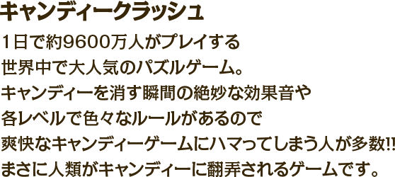 キャンディークラッシュ　1日で約9600万人がプレイする世界中で大人気のパズルゲーム。キャンディーを消す瞬間の絶妙な効果音や各レベルで色々なルールがあるので爽快なキャンディーゲームにハマってしまう人が多数！！まさに人類がキャンディーに翻弄されるゲームです。