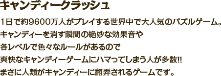 キャンディークラッシュ　1日で約9600万人がプレイする世界中で大人気のパズルゲーム。キャンディーを消す瞬間の絶妙な効果音や各レベルで色々なルールがあるので爽快なキャンディーゲームにハマってしまう人が多数！！まさに人類がキャンディーに翻弄されるゲームです。