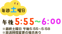 毎週土曜日午後5：55～6：00※最終土曜日午後5：55～5：58※放送時間変更の場合あり
