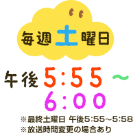 毎週土曜日午後5：55～6：00※放送時間変更の場合あり