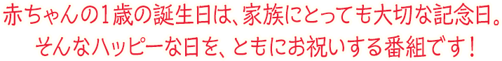 赤ちゃんの1歳の誕生日は、家族にとっても大切な記念日。そんなハッピーな日を、ともにお祝いする番組です！
