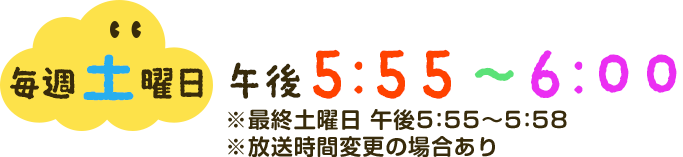 毎週土曜日午後5：55～6：00※最終土曜日午後5：55～5：58※放送時間変更の場合あり