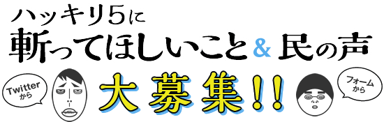 ハッキリ5に斬ってほしいこと＆民の声 大募集！！