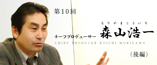第10回　チーフプロデューサー：森山浩一　後編