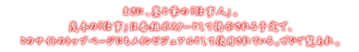 まさに、墨と筆の「仕事人」。茂本の「仕事」は番組ポスターとして掲示される予定で、このサイトのトップページにもメインビジュアルとして使用されている。ぜひご覧あれ。