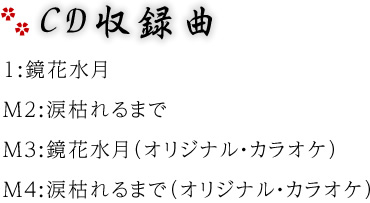 CD収録曲　M1:鏡花水月　M2:涙枯れるまで　M3:鏡花水月（オリジナル・カラオケ）　M4:涙枯れるまで（オリジナル・カラオケ）