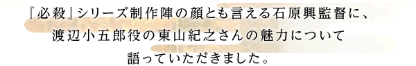 『必殺』シリーズ制作陣の顔とも言える石原興監督に、渡辺小五郎役の東山紀之さんの魅力について語っていただきました。