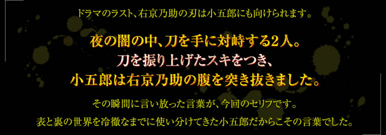 ドラマのラスト、右京乃助の刃は小五郎にも向けられます。夜の闇の中、刀を手に対峙する２人。刀を振り上げたスキをつき、小五郎は右京乃助の腹を突き抜きました。その瞬間に言い放った言葉が、今回のセリフです。表と裏の世界を冷徹なまでに使い分けてきた小五郎だからこその言葉でした。