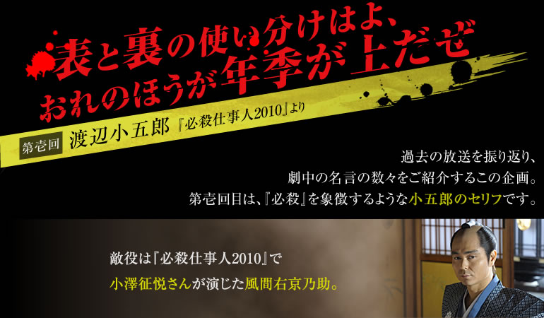 「表と裏の使い分けはよ、おれのほうが年季が上だぜ」【第壱回】渡辺小五郎（『必殺仕事人2010』）　過去の放送を振り返り、劇中の名言の数々をご紹介するこの企画。第壱回目は、『必殺』を象徴するような小五郎のセリフです。敵役は『必殺仕事人2010』で小澤征悦さんが演じた風間右京乃助。