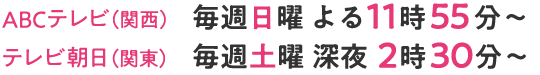 ABCテレビ（関西）毎週日曜 よる11時55分～ ／テレビ朝日（関東）毎週土曜 深夜2時30分～