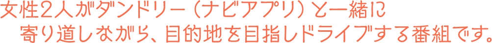 女性2人がダンドリー（ナビアプリ）と一緒に寄り道しながら、目的地を目指しドライブする番組です。