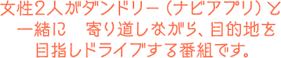 女性2人がダンドリー（ナビアプリ）と一緒に寄り道しながら、目的地を目指しドライブする番組です。