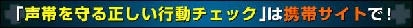 「声帯を守る正しい行動チェック」は携帯サイトで！