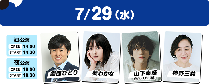 7/29（水）昼公演：OPEN 14:00／START 14:30 夜公演：OPEN 18:00／START 18:30 劇団ひとり・葵わかな・山下幸輝（WILD BLUE）・神野三鈴