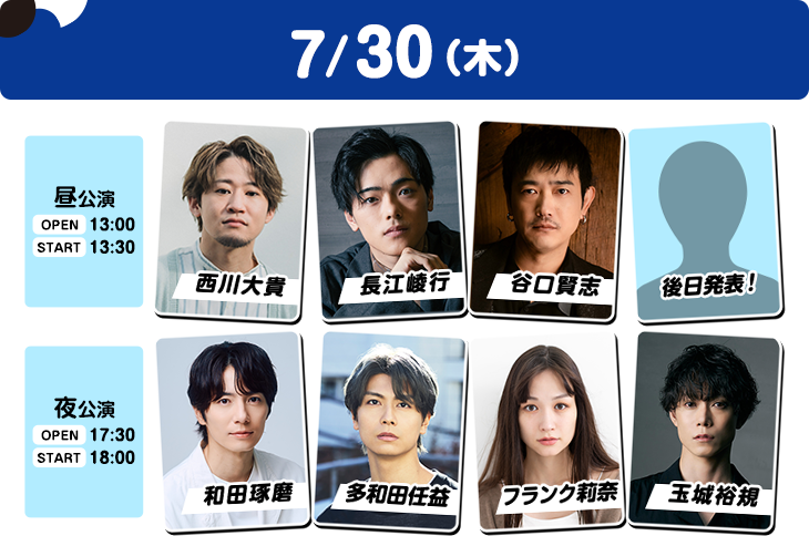 7/30（木）昼公演：OPEN 13:00／START 13:30 西川大貴・長江崚行・谷口賢志・後日発表！ 夜公演：OPEN 17:30／START 18:00 和田琢磨・多和田任益・フランク莉奈・玉城裕規