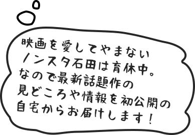 映画を愛してやまないノンスタ石田は育休中。なので最新話題作の見どころや情報を初公開の自宅からお届けします！