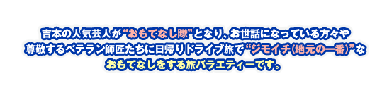 吉本の人気芸人が“おもてなし隊”となり、お世話になっている方々や尊敬するベテラン師匠たちに日帰りドライブ旅で“ジモイチ（地元の一番）”なおもてなしをする旅バラエティーです。