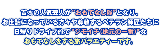 吉本の人気芸人が“おもてなし隊”となり、お世話になっている方々や尊敬するベテラン師匠たちに日帰りドライブ旅で“ジモイチ（地元の一番）”なおもてなしをする旅バラエティーです。