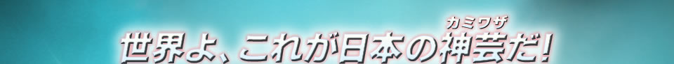 世界よ、これが日本の神芸（カミワザ）だ！