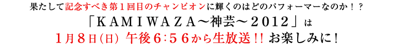 果たして記念すべき第１回目のチャンピオンに輝くのはどのパフォーマーなのか！？「ＫＡＭＩＷＡＺＡ～神芸～２０１２」は１月８日（日）午後６：５６から生放送！！お楽しみに！